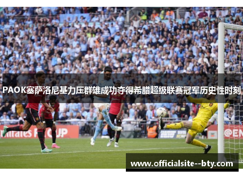 PAOK塞萨洛尼基力压群雄成功夺得希腊超级联赛冠军历史性时刻 PAOK塞萨洛尼基力压群雄成功夺得希腊超级联赛冠军历史性时刻