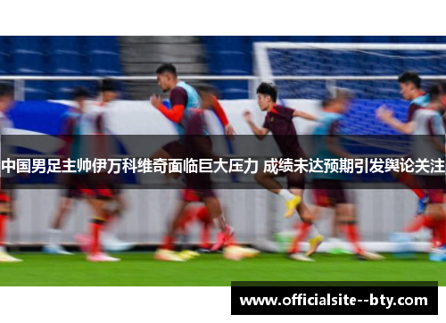 中国男足主帅伊万科维奇面临巨大压力 成绩未达预期引发舆论关注 中国男足主帅伊万科维奇面临巨大压力 成绩未达预期引发舆论关注