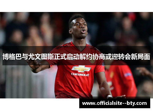 博格巴与尤文图斯正式启动解约协商或迎转会新局面 博格巴与尤文图斯正式启动解约协商或迎转会新局面