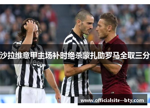 沙拉维意甲主场补时绝杀蒙扎助罗马全取三分 沙拉维意甲主场补时绝杀蒙扎助罗马全取三分