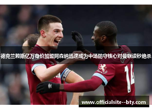 德克兰赖斯亿万身价加盟阿森纳迅速成为中场防守核心对曼联读秒绝杀