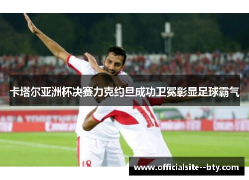 卡塔尔亚洲杯决赛力克约旦成功卫冕彰显足球霸气